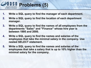 Problems (5) Write a SQL query to find the manager of each department. Write a SQL query to find the location of each department manager. Write a SQL query to find the names of all employees from the departments "Sales" and "Finance" whose hire year is between 1995 and 2000. Write a SQL query to find the names and salaries of the employees that take the minimal salary in the company. Use nested SELECT statement. Write a SQL query to find the names and salaries of the employees that take a salary that is up to 10% higher than the minimal salary for the company. 