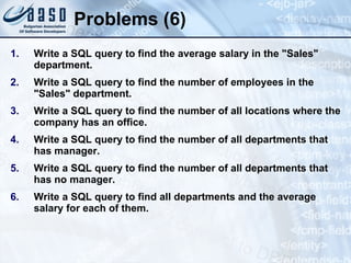 Problems (6) Write a SQL query to find the average salary in the "Sales" department. Write a SQL query to find the number of employees in the "Sales" department. Write a SQL query to find the number of all locations where the company has an office. Write a SQL query to find the number of all departments that has manager. Write a SQL query to find the number of all departments that has no manager. Write a SQL query to find all departments and the average salary for each of them. 