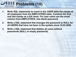 Problems (10) Write SQL statements to insert in the USER table the names of all employees from the EMPLOYEES table. Combine the first and last names as a full name. For user name use the email column from EMPLOYEES. Use blank password. Write a SQL statement that changes the password to NULL for all USERS that have not been in the system since 10.03.2006. Write a SQL statement that deletes all users without passwords (NULL or empty password). 