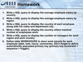 Homework Write a SQL query to display the average employee salary by country. Write a SQL query to display the average employee salary by region. Write a SQL query to display the country of each employee along with his name and department city. Write a SQL query to display the country where maximal number of employees work. Write a SQL query to display the number of managers for each region and each country. Define table WORKHOURS to store work reports for each employee (date, task, hours, comments). Don't forget to define automatically populated primary key (primary key constraint + sequence + trigger). 