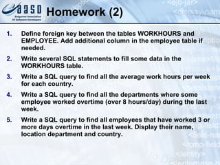 Homework (2) Define foreign key between the tables WORKHOURS and EMPLOYEE. Add additional column in the employee table if needed. Write several SQL statements to fill some data in the WORKHOURS table. Write a SQL query to find all the average work hours per week for each country. Write a SQL query to find all the departments where some employee worked overtime (over 8 hours/day) during the last week. Write a SQL query to find all employees that have worked 3 or more days overtime in the last week. Display their name, location department and country. 