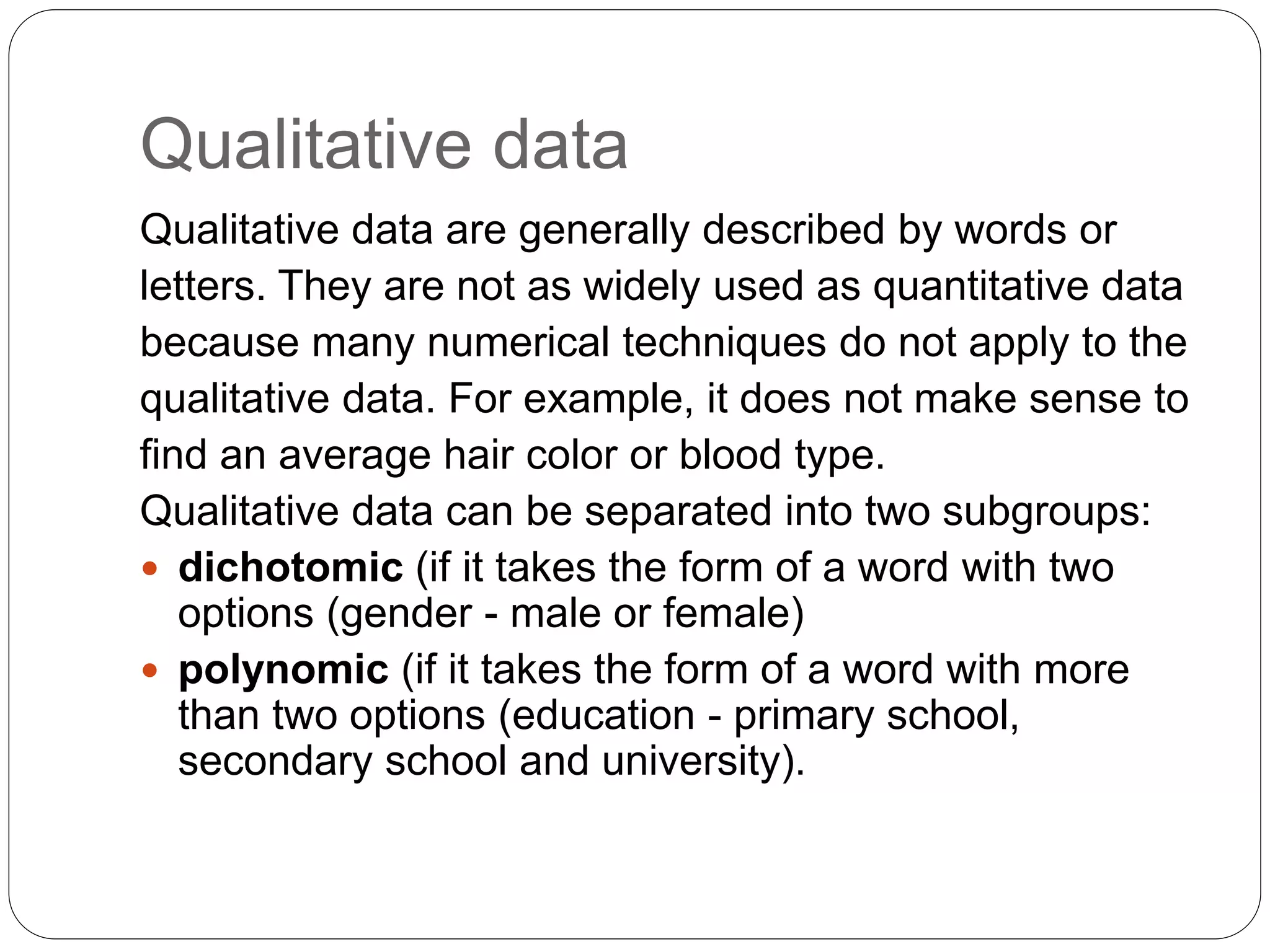 Qualitative data
Qualitative data are generally described by words or
letters. They are not as widely used as quantitative data
because many numerical techniques do not apply to the
qualitative data. For example, it does not make sense to
find an average hair color or blood type.
Qualitative data can be separated into two subgroups:
 dichotomic (if it takes the form of a word with two
options (gender - male or female)
 polynomic (if it takes the form of a word with more
than two options (education - primary school,
secondary school and university).
 