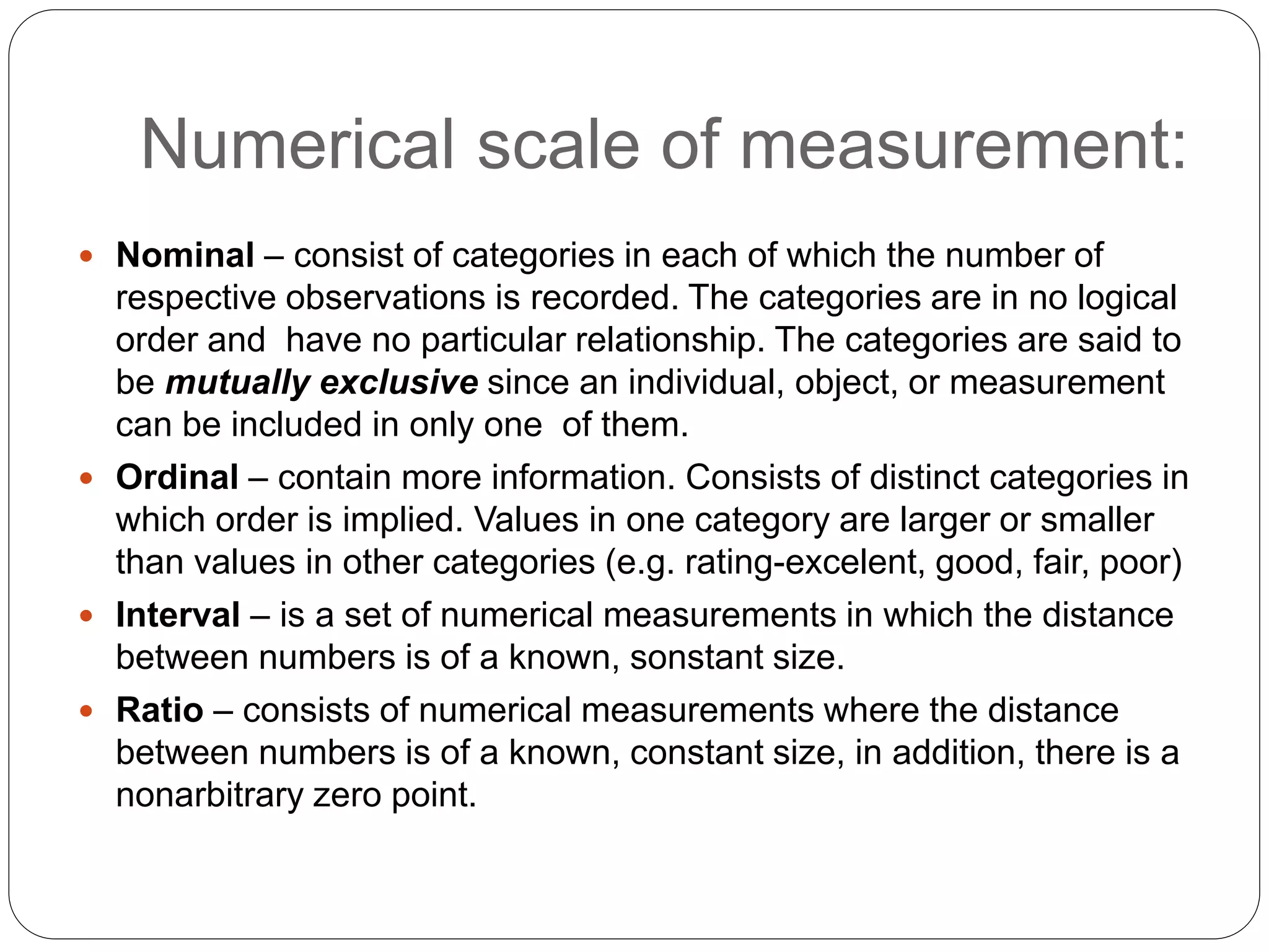 Numerical scale of measurement:
 Nominal – consist of categories in each of which the number of
respective observations is recorded. The categories are in no logical
order and have no particular relationship. The categories are said to
be mutually exclusive since an individual, object, or measurement
can be included in only one of them.
 Ordinal – contain more information. Consists of distinct categories in
which order is implied. Values in one category are larger or smaller
than values in other categories (e.g. rating-excelent, good, fair, poor)
 Interval – is a set of numerical measurements in which the distance
between numbers is of a known, sonstant size.
 Ratio – consists of numerical measurements where the distance
between numbers is of a known, constant size, in addition, there is a
nonarbitrary zero point.
 