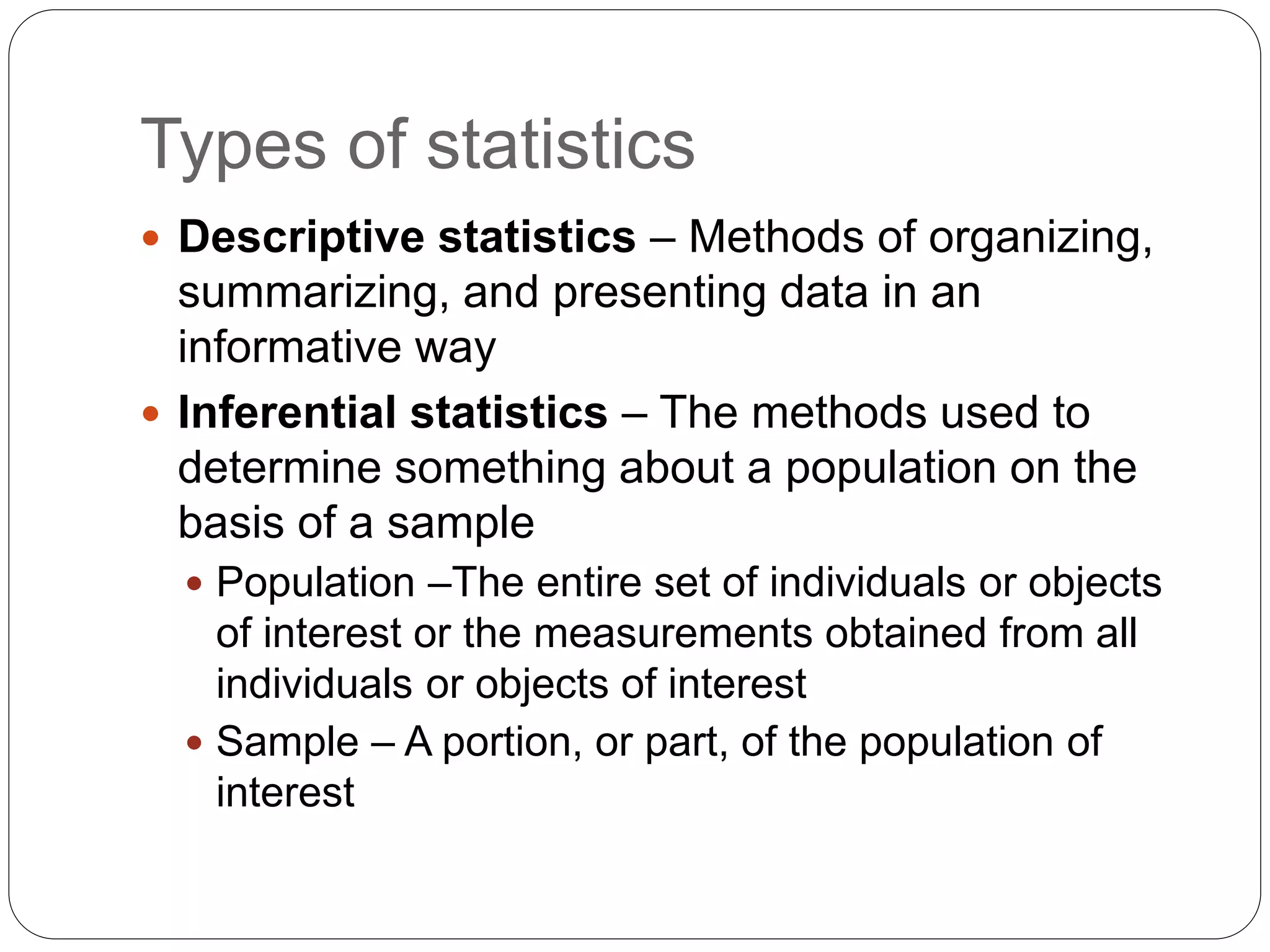 Types of statistics
 Descriptive statistics – Methods of organizing,
summarizing, and presenting data in an
informative way
 Inferential statistics – The methods used to
determine something about a population on the
basis of a sample
 Population –The entire set of individuals or objects
of interest or the measurements obtained from all
individuals or objects of interest
 Sample – A portion, or part, of the population of
interest
 