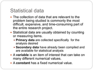 Statistical data
 The collection of data that are relevant to the
problem being studied is commonly the most
difficult, expensive, and time-consuming part of
the entire research project.
 Statistical data are usually obtained by counting
or measuring items.
 Primary data are collected specifically for the
analysis desired
 Secondary data have already been compiled and
are available for statistical analysis
 A variable is an item of interest that can take on
many different numerical values.
 A constant has a fixed numerical value.
 