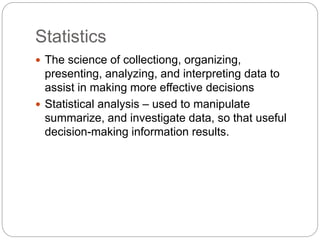 Statistics
 The science of collectiong, organizing,
presenting, analyzing, and interpreting data to
assist in making more effective decisions
 Statistical analysis – used to manipulate
summarize, and investigate data, so that useful
decision-making information results.
 