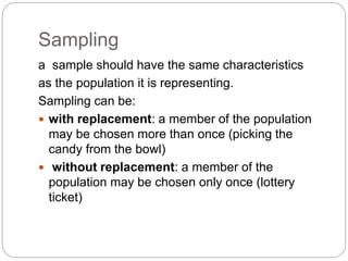 Sampling
a sample should have the same characteristics
as the population it is representing.
Sampling can be:
 with replacement: a member of the population
may be chosen more than once (picking the
candy from the bowl)
 without replacement: a member of the
population may be chosen only once (lottery
ticket)
 