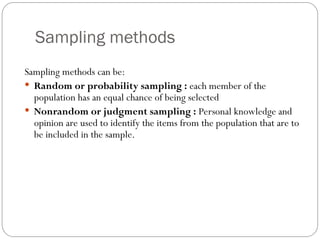 Sampling methods
Sampling methods can be:
 Random or probability sampling : each member of the
population has an equal chance of being selected
 Nonrandom or judgment sampling : Personal knowledge and
opinion are used to identify the items from the population that are to
be included in the sample.
 