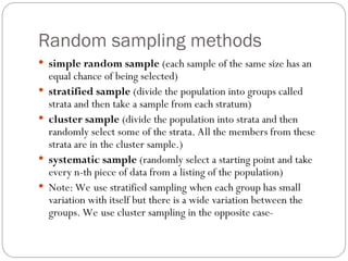 Random sampling methods
 simple random sample (each sample of the same size has an
equal chance of being selected)
 stratified sample (divide the population into groups called
strata and then take a sample from each stratum)
 cluster sample (divide the population into strata and then
randomly select some of the strata. All the members from these
strata are in the cluster sample.)
 systematic sample (randomly select a starting point and take
every n-th piece of data from a listing of the population)
 Note: We use stratified sampling when each group has small
variation with itself but there is a wide variation between the
groups. We use cluster sampling in the opposite case-
 