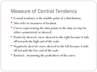 Measure of Central Tendency
 Central tendency is the middle point of a distribution.
 Also refer to measures of location
 Curves representing the data points in the data set may be
either symmetrical or skewed.
 Positively skewed: curve skewed to the right because it tails
off towards the high end of the scale.
 Negatively skewed: curve skewed to the left because it tails
off towards the low end of the scale.
 Kurtosis : measuring the peakedness of the curve.
 