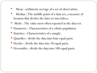  Mean : arithmetic average of a set of observation.
 Median : The middle point of a data set, a measure of
location that divides the data set into halves.
 Mode : The value most often repeated in the data set.
 Parameter : Characteristics of a whole population
 Statistics : Characteristics of a sample.
 Quartiles : divide the data into four equal parts.
 Deciles : divide the data into 10 equal parts.
 Percentiles : divide the data into 100 equal parts.
 