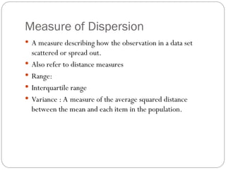 Measure of Dispersion
 A measure describing how the observation in a data set
scattered or spread out.
 Also refer to distance measures
 Range:
 Interquartile range
 Variance : A measure of the average squared distance
between the mean and each item in the population.
 