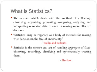 What is Statistics?
 The science which deals with the method of collecting,
classifying, organizing, presenting, comparing, analyzing, and
interpreting numerical data to assist in making more effective
decisions.
 “Statistics may be regarded as a body of methods for making
wise decisions in the face of uncertainty.”
- Wallis and Roberts
 Statistics is the science and art of handling aggregate of facts-
observing, recording, classifying and systematically treating
them.
- Horlow
 