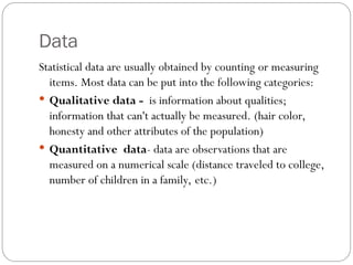 Data
Statistical data are usually obtained by counting or measuring
items. Most data can be put into the following categories:
 Qualitative data - is information about qualities;
information that can't actually be measured. (hair color,
honesty and other attributes of the population)
 Quantitative data- data are observations that are
measured on a numerical scale (distance traveled to college,
number of children in a family, etc.)
 