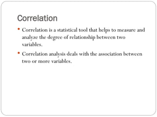 Correlation
 Correlation is a statistical tool that helps to measure and
analyze the degree of relationship between two
variables.
 Correlation analysis deals with the association between
two or more variables.
 