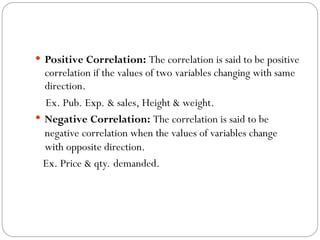  Positive Correlation: The correlation is said to be positive
correlation if the values of two variables changing with same
direction.
Ex. Pub. Exp. & sales, Height & weight.
 Negative Correlation: The correlation is said to be
negative correlation when the values of variables change
with opposite direction.
Ex. Price & qty. demanded.
 