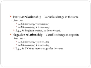  Positive relationship – Variables change in the same
direction.
 As X is increasing, Y is increasing
 As X is decreasing, Y is decreasing
 E.g., As height increases, so does weight.
 Negative relationship – Variables change in opposite
directions.
 As X is increasing, Y is decreasing
 As X is decreasing, Y is increasing
 E.g., As TV time increases, grades decrease
 