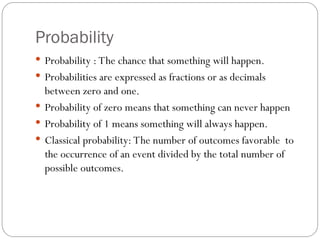 Probability
 Probability : The chance that something will happen.
 Probabilities are expressed as fractions or as decimals
between zero and one.
 Probability of zero means that something can never happen
 Probability of 1 means something will always happen.
 Classical probability: The number of outcomes favorable to
the occurrence of an event divided by the total number of
possible outcomes.
 