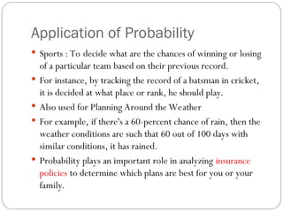 Application of Probability
 Sports : To decide what are the chances of winning or losing
of a particular team based on their previous record.
 For instance, by tracking the record of a batsman in cricket,
it is decided at what place or rank, he should play.
 Also used for Planning Around the Weather
 For example, if there's a 60-percent chance of rain, then the
weather conditions are such that 60 out of 100 days with
similar conditions, it has rained.
 Probability plays an important role in analyzing insurance
policies to determine which plans are best for you or your
family.
 