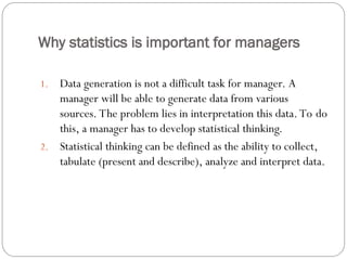 Why statistics is important for managers
1. Data generation is not a difficult task for manager. A
manager will be able to generate data from various
sources. The problem lies in interpretation this data. To do
this, a manager has to develop statistical thinking.
2. Statistical thinking can be defined as the ability to collect,
tabulate (present and describe), analyze and interpret data.
 