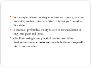  For example, when choosing a car insurance policy, you use
probability to determine how likely it is that you'll need to
file a claim.
 In business, probability theory is used in the calculation of
long term gains and losses.
 Sales Forecasting is one practical use for probability
distributions and scenario analysis in business is to predict
future levels of sales.
 