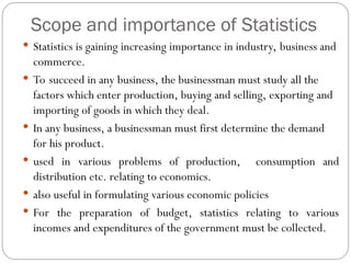Scope and importance of Statistics
 Statistics is gaining increasing importance in industry, business and
commerce.
 To succeed in any business, the businessman must study all the
factors which enter production, buying and selling, exporting and
importing of goods in which they deal.
 In any business, a businessman must first determine the demand
for his product.
 used in various problems of production, consumption and
distribution etc. relating to economics.
 also useful in formulating various economic policies
 For the preparation of budget, statistics relating to various
incomes and expenditures of the government must be collected.
 