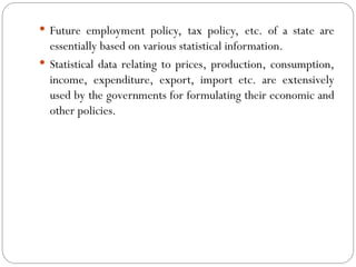  Future employment policy, tax policy, etc. of a state are
essentially based on various statistical information.
 Statistical data relating to prices, production, consumption,
income, expenditure, export, import etc. are extensively
used by the governments for formulating their economic and
other policies.
 