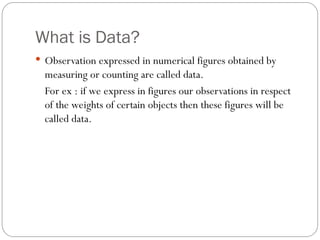 What is Data?
 Observation expressed in numerical figures obtained by
measuring or counting are called data.
For ex : if we express in figures our observations in respect
of the weights of certain objects then these figures will be
called data.
 