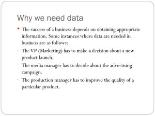 Why we need data
 The success of a business depends on obtaining appropriate
information. Some instances where data are needed in
business are as follows:
- The VP (Marketing) has to make a decision about a new
product launch.
- The media manager has to decide about the advertising
campaign.
- The production manager has to improve the quality of a
particular product.
 