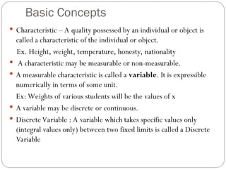 Basic Concepts
 Characteristic – A quality possessed by an individual or object is
called a characteristic of the individual or object.
Ex. Height, weight, temperature, honesty, nationality
 A characteristic may be measurable or non-measurable.
 A measurable characteristic is called a variable. It is expressible
numerically in terms of some unit.
Ex: Weights of various students will be the values of x
 A variable may be discrete or continuous.
 Discrete Variable : A variable which takes specific values only
(integral values only) between two fixed limits is called a Discrete
Variable
 