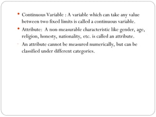  Continuous Variable : A variable which can take any value
between two fixed limits is called a continuous variable.
 Attribute: A non-measurable characteristic like gender, age,
religion, honesty, nationality, etc. is called an attribute.
- An attribute cannot be measured numerically, but can be
classified under different categories.
 