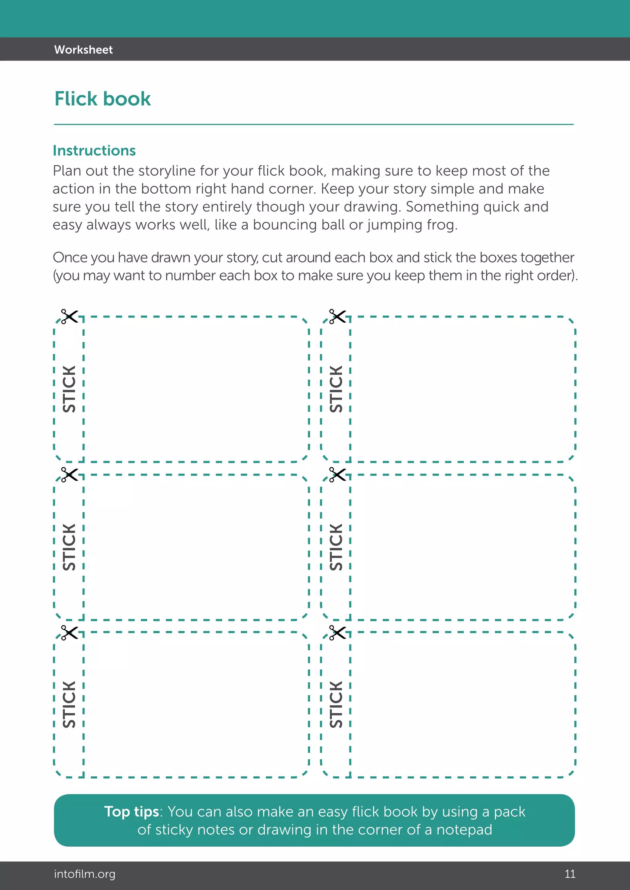 intofilm.org 11
Top tips: You can also make an easy flick book by using a pack
of sticky notes or drawing in the corner of a notepad
STICKSTICKSTICK
STICKSTICKSTICK
Worksheet
Flick book			 							 	
Instructions
Plan out the storyline for your flick book, making sure to keep most of the
action in the bottom right hand corner. Keep your story simple and make
sure you tell the story entirely though your drawing. Something quick and
easy always works well, like a bouncing ball or jumping frog.
Once you have drawn your story,cut around each box and stick the boxes together
(you may want to number each box to make sure you keep them in the right order).
 