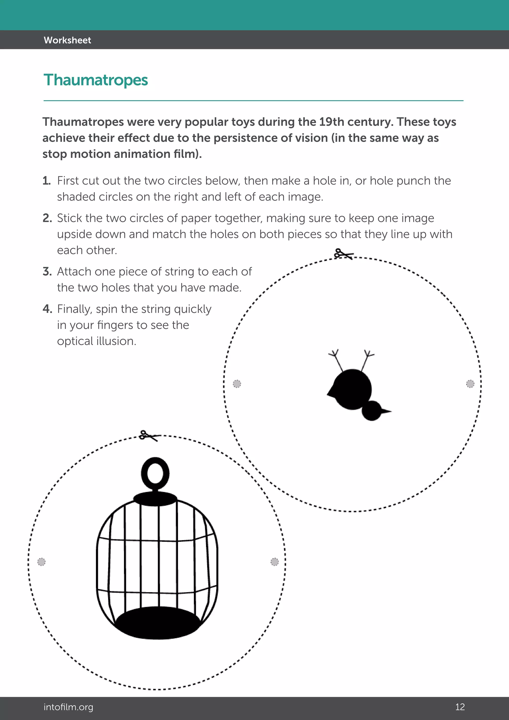 intofilm.org 12
Worksheet
Thaumatropes were very popular toys during the 19th century. These toys
achieve their effect due to the persistence of vision (in the same way as
stop motion animation film).
1. 	First cut out the two circles below, then make a hole in, or hole punch the 	
	 shaded circles on the right and left of each image.
2. 	Stick the two circles of paper together, making sure to keep one image 		
	 upside down and match the holes on both pieces so that they line up with 	
	 each other.
3. 	Attach one piece of string to each of
	 the two holes that you have made.
4. 	Finally, spin the string quickly
	 in your fingers to see the
	 optical illusion.
Thaumatropes		 							 	
 