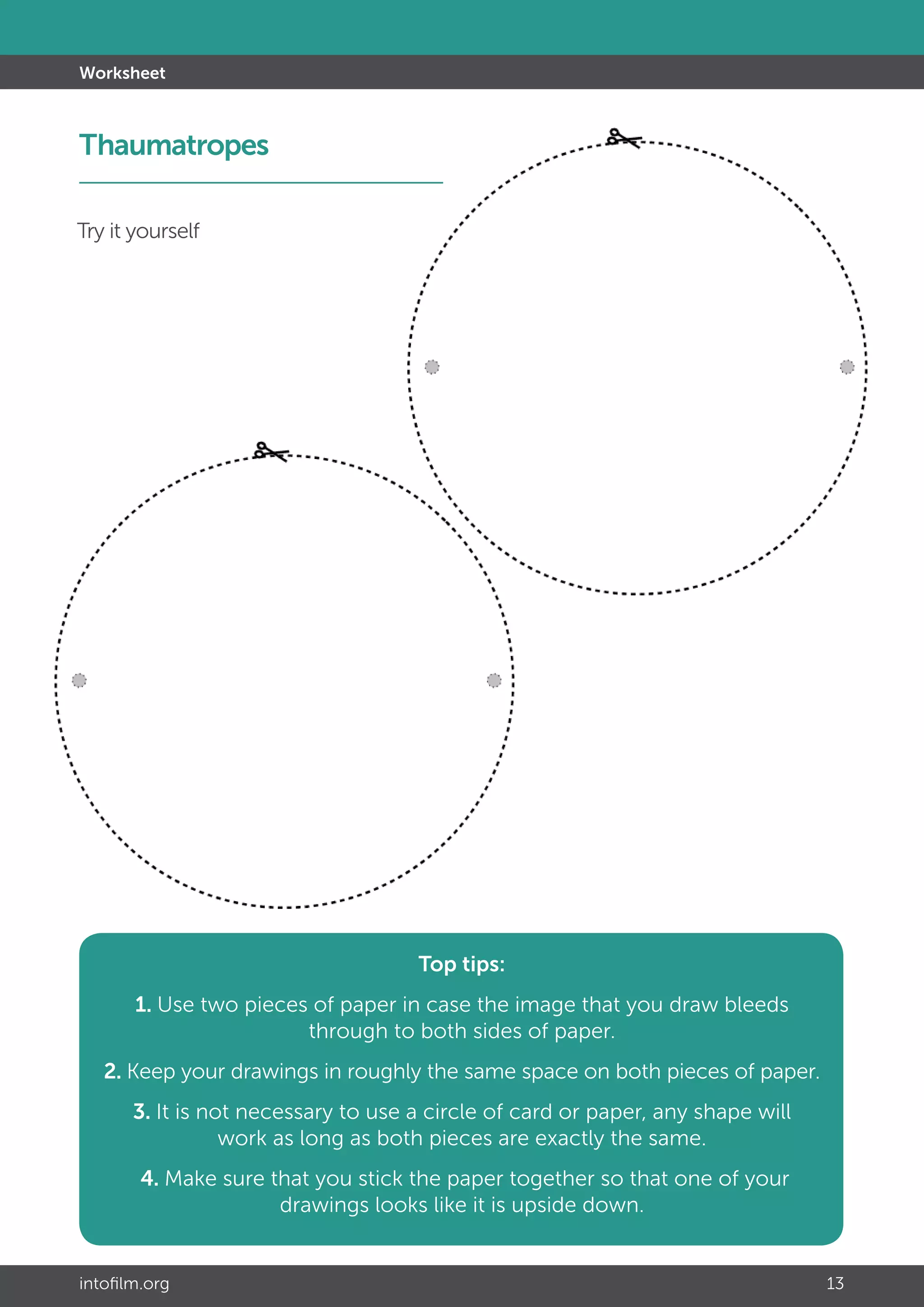 intofilm.org 13
Worksheet
Top tips:
1. Use two pieces of paper in case the image that you draw bleeds
through to both sides of paper.
2. Keep your drawings in roughly the same space on both pieces of paper.
3. It is not necessary to use a circle of card or paper, any shape will
work as long as both pieces are exactly the same.
4. Make sure that you stick the paper together so that one of your
drawings looks like it is upside down.
Try it yourself
Thaumatropes		 	
 