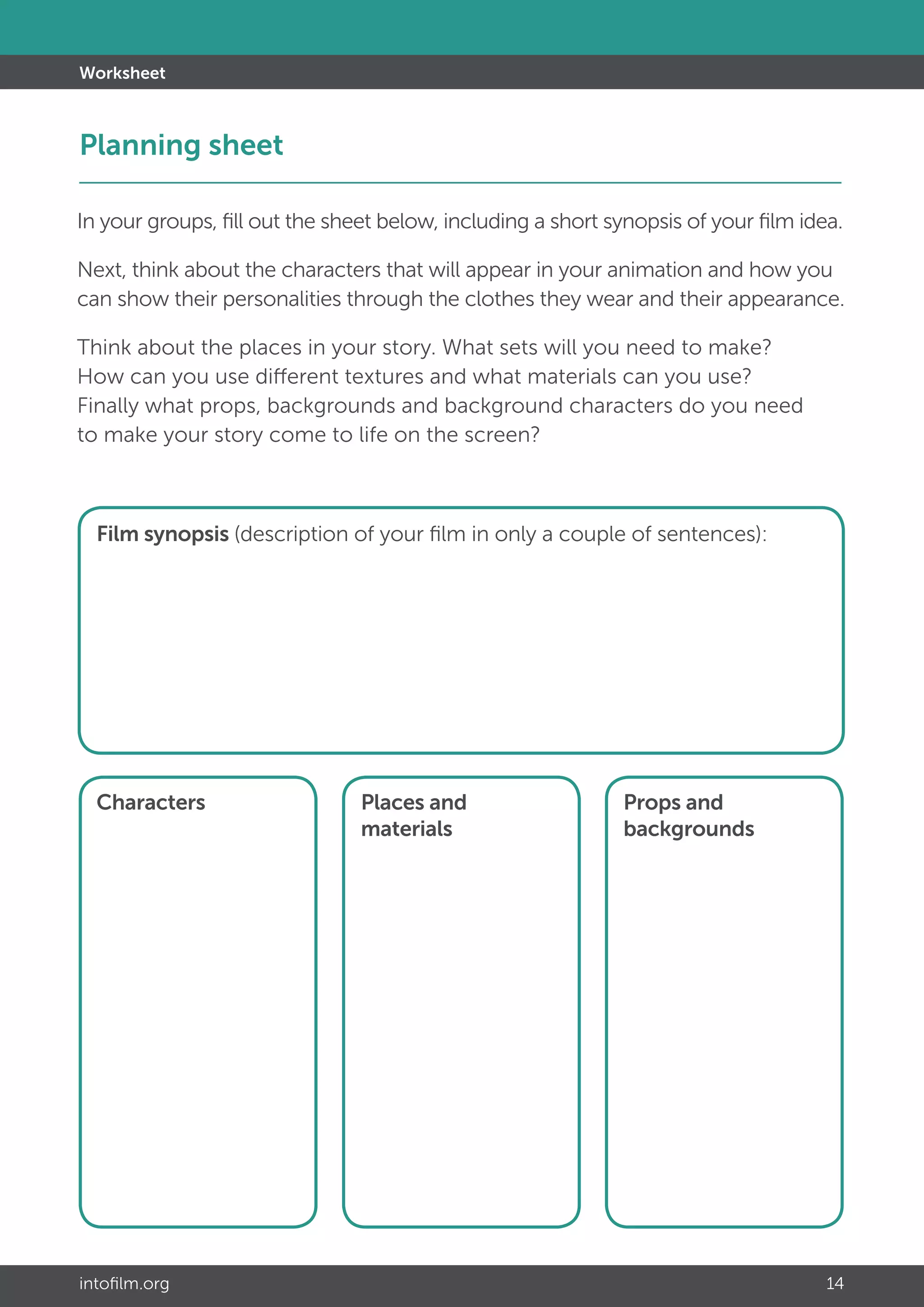 intofilm.org 14
Worksheet
In your groups, fill out the sheet below, including a short synopsis of your film idea.
Next, think about the characters that will appear in your animation and how you
can show their personalities through the clothes they wear and their appearance.
Think about the places in your story. What sets will you need to make?
How can you use different textures and what materials can you use?
Finally what props, backgrounds and background characters do you need
to make your story come to life on the screen?
Film synopsis (description of your film in only a couple of sentences):
Characters Places and
materials
Props and
backgrounds
Planning sheet					 		 			
 