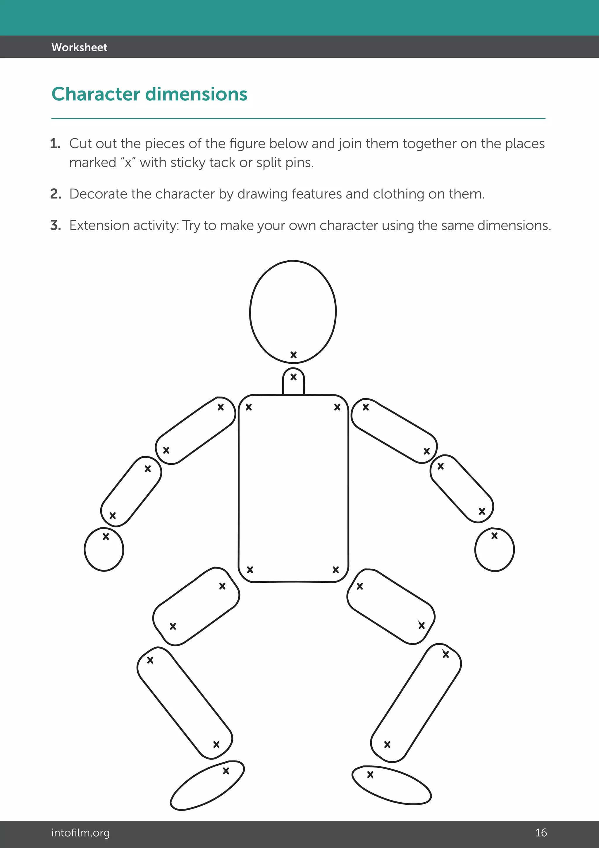 intofilm.org 16
Worksheet
1. 	Cut out the pieces of the figure below and join them together on the places 		
	 marked “x” with sticky tack or split pins.
2.	 Decorate the character by drawing features and clothing on them.
3.	Extension activity: Try to make your own character using the same dimensions.
Character dimensions 						 		
 