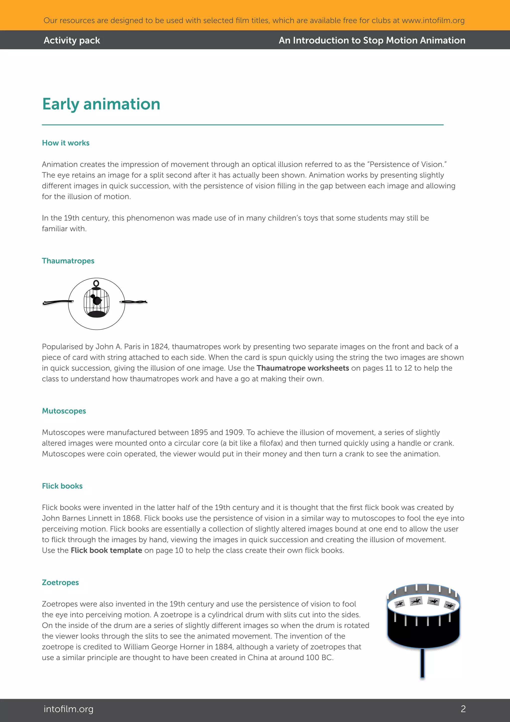 An Introduction to Stop Motion Animation
intofilm.org 2
Our resources are designed to be used with selected film titles, which are available free for clubs at www.intofilm.org
Activity pack
Early animation									
How it works
Animation creates the impression of movement through an optical illusion referred to as the “Persistence of Vision.”
The eye retains an image for a split second after it has actually been shown. Animation works by presenting slightly
different images in quick succession, with the persistence of vision filling in the gap between each image and allowing
for the illusion of motion.
In the 19th century, this phenomenon was made use of in many children’s toys that some students may still be
familiar with.
Thaumatropes
Popularised by John A. Paris in 1824, thaumatropes work by presenting two separate images on the front and back of a
piece of card with string attached to each side. When the card is spun quickly using the string the two images are shown
in quick succession, giving the illusion of one image. Use the Thaumatrope worksheets on pages 11 to 12 to help the
class to understand how thaumatropes work and have a go at making their own.
Mutoscopes
Mutoscopes were manufactured between 1895 and 1909. To achieve the illusion of movement, a series of slightly
altered images were mounted onto a circular core (a bit like a filofax) and then turned quickly using a handle or crank.
Mutoscopes were coin operated, the viewer would put in their money and then turn a crank to see the animation.
Flick books
Flick books were invented in the latter half of the 19th century and it is thought that the first flick book was created by
John Barnes Linnett in 1868. Flick books use the persistence of vision in a similar way to mutoscopes to fool the eye into
perceiving motion. Flick books are essentially a collection of slightly altered images bound at one end to allow the user
to flick through the images by hand, viewing the images in quick succession and creating the illusion of movement.
Use the Flick book template on page 10 to help the class create their own flick books.
Zoetropes
Zoetropes were also invented in the 19th century and use the persistence of vision to fool
the eye into perceiving motion. A zoetrope is a cylindrical drum with slits cut into the sides.
On the inside of the drum are a series of slightly different images so when the drum is rotated
the viewer looks through the slits to see the animated movement. The invention of the
zoetrope is credited to William George Horner in 1884, although a variety of zoetropes that
use a similar principle are thought to have been created in China at around 100 BC.
 