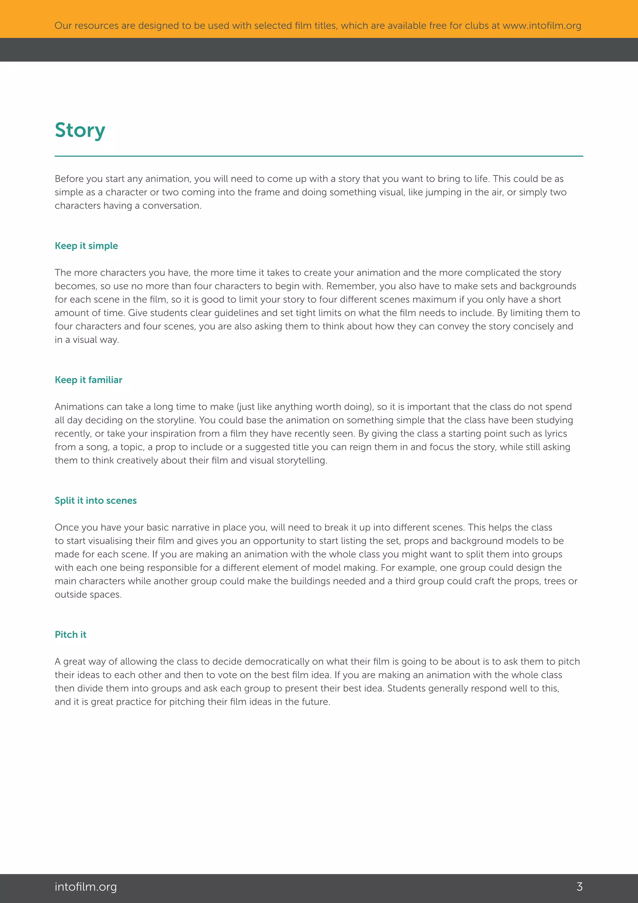 intofilm.org 3
Our resources are designed to be used with selected film titles, which are available free for clubs at www.intofilm.org
Story												
Before you start any animation, you will need to come up with a story that you want to bring to life. This could be as
simple as a character or two coming into the frame and doing something visual, like jumping in the air, or simply two
characters having a conversation.
Keep it simple
The more characters you have, the more time it takes to create your animation and the more complicated the story
becomes, so use no more than four characters to begin with. Remember, you also have to make sets and backgrounds
for each scene in the film, so it is good to limit your story to four different scenes maximum if you only have a short
amount of time. Give students clear guidelines and set tight limits on what the film needs to include. By limiting them to
four characters and four scenes, you are also asking them to think about how they can convey the story concisely and
in a visual way.
Keep it familiar
Animations can take a long time to make (just like anything worth doing), so it is important that the class do not spend
all day deciding on the storyline. You could base the animation on something simple that the class have been studying
recently, or take your inspiration from a film they have recently seen. By giving the class a starting point such as lyrics
from a song, a topic, a prop to include or a suggested title you can reign them in and focus the story, while still asking
them to think creatively about their film and visual storytelling.
Split it into scenes
Once you have your basic narrative in place you, will need to break it up into different scenes. This helps the class
to start visualising their film and gives you an opportunity to start listing the set, props and background models to be
made for each scene. If you are making an animation with the whole class you might want to split them into groups
with each one being responsible for a different element of model making. For example, one group could design the
main characters while another group could make the buildings needed and a third group could craft the props, trees or
outside spaces.
Pitch it
A great way of allowing the class to decide democratically on what their film is going to be about is to ask them to pitch
their ideas to each other and then to vote on the best film idea. If you are making an animation with the whole class
then divide them into groups and ask each group to present their best idea. Students generally respond well to this,
and it is great practice for pitching their film ideas in the future.
 