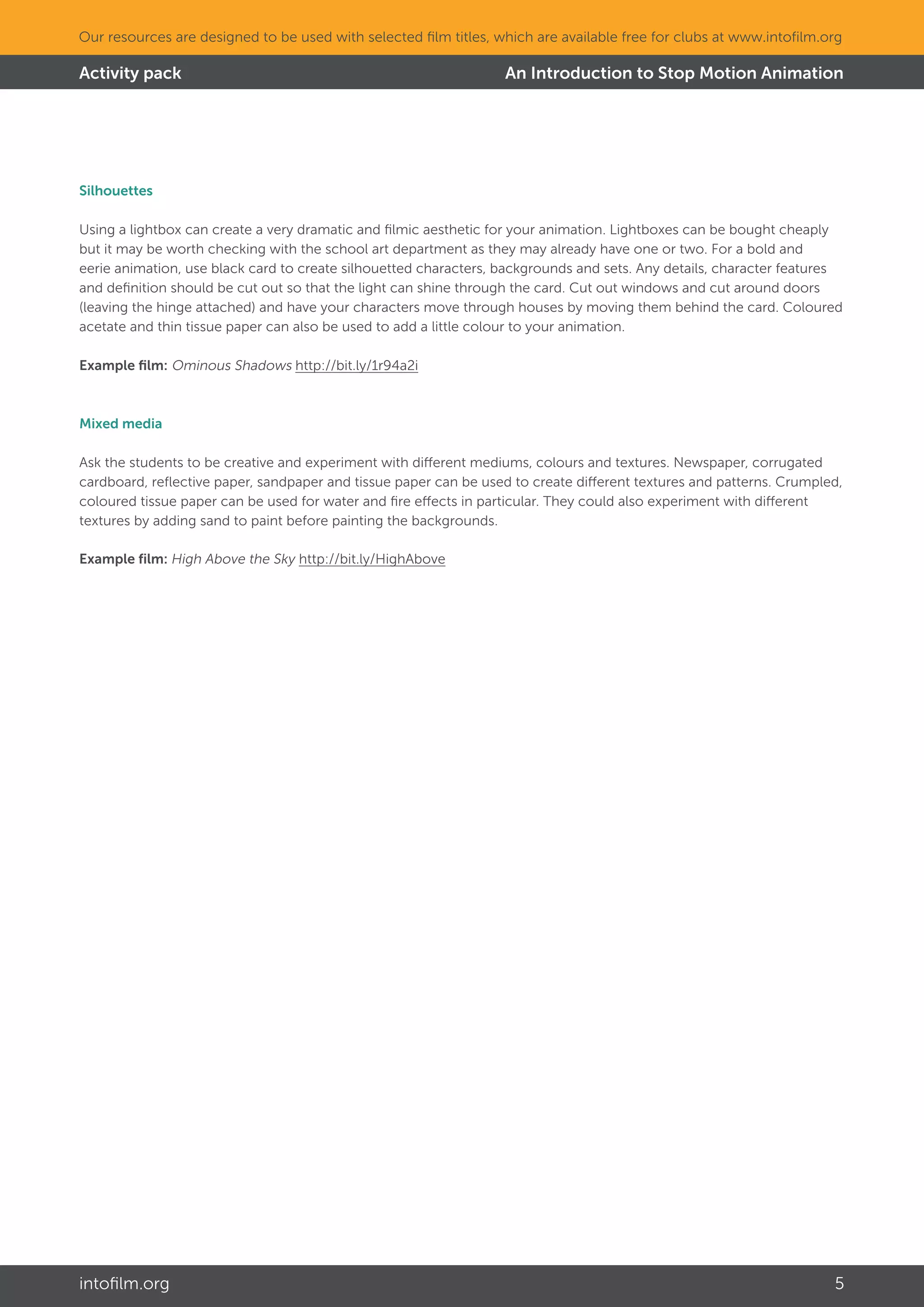 intofilm.org 5
Our resources are designed to be used with selected film titles, which are available free for clubs at www.intofilm.org
Activity pack An Introduction to Stop Motion Animation
Silhouettes
Using a lightbox can create a very dramatic and filmic aesthetic for your animation. Lightboxes can be bought cheaply
but it may be worth checking with the school art department as they may already have one or two. For a bold and
eerie animation, use black card to create silhouetted characters, backgrounds and sets. Any details, character features
and definition should be cut out so that the light can shine through the card. Cut out windows and cut around doors
(leaving the hinge attached) and have your characters move through houses by moving them behind the card. Coloured
acetate and thin tissue paper can also be used to add a little colour to your animation.
Example film: Ominous Shadows http://bit.ly/1r94a2i
Mixed media
Ask the students to be creative and experiment with different mediums, colours and textures. Newspaper, corrugated
cardboard, reflective paper, sandpaper and tissue paper can be used to create different textures and patterns. Crumpled,
coloured tissue paper can be used for water and fire effects in particular. They could also experiment with different
textures by adding sand to paint before painting the backgrounds.
Example film: High Above the Sky http://bit.ly/HighAbove
 