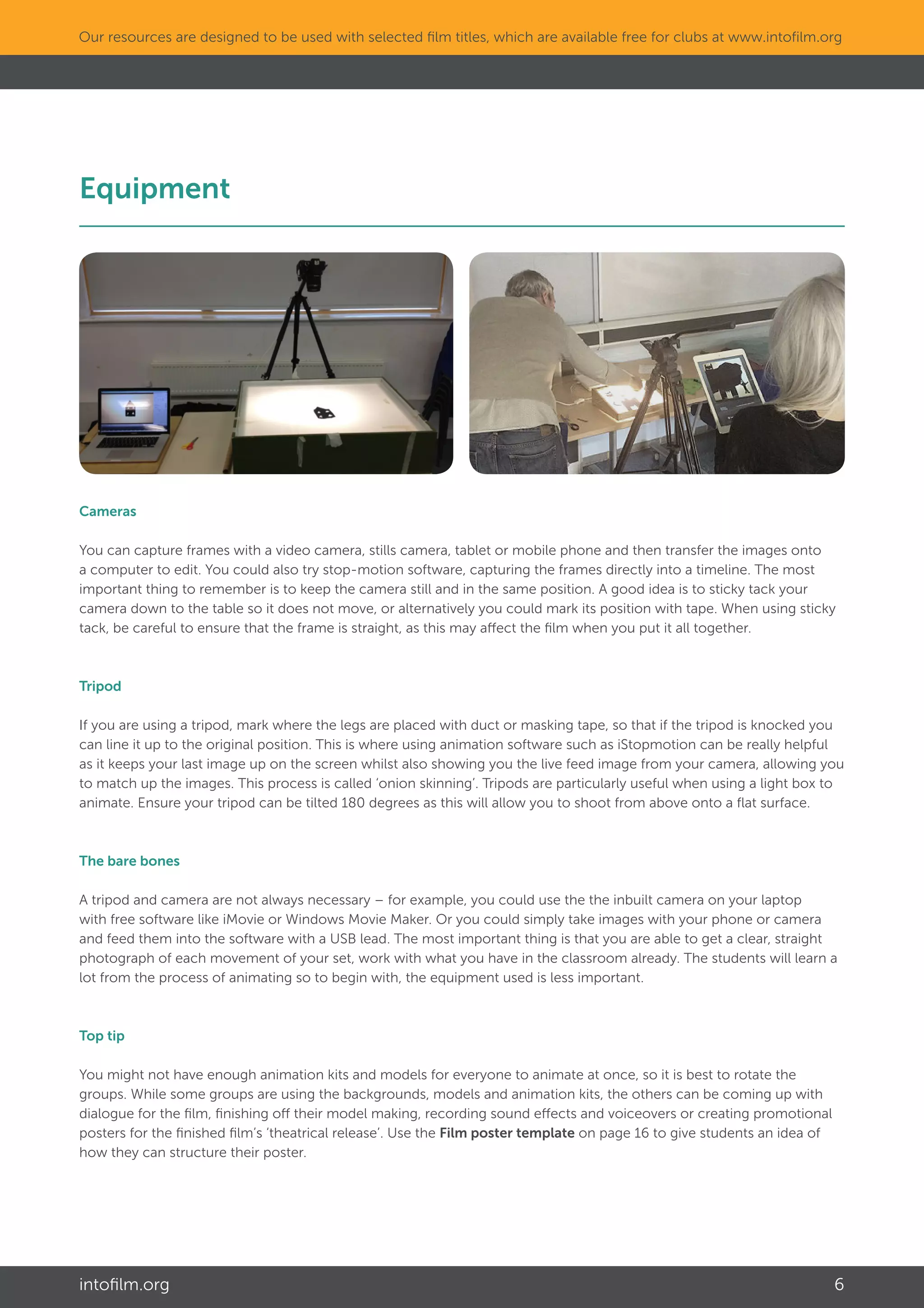 intofilm.org 6
Our resources are designed to be used with selected film titles, which are available free for clubs at www.intofilm.org
Equipment											
Cameras
You can capture frames with a video camera, stills camera, tablet or mobile phone and then transfer the images onto
a computer to edit. You could also try stop-motion software, capturing the frames directly into a timeline. The most
important thing to remember is to keep the camera still and in the same position. A good idea is to sticky tack your
camera down to the table so it does not move, or alternatively you could mark its position with tape. When using sticky
tack, be careful to ensure that the frame is straight, as this may affect the film when you put it all together.
Tripod
If you are using a tripod, mark where the legs are placed with duct or masking tape, so that if the tripod is knocked you
can line it up to the original position. This is where using animation software such as iStopmotion can be really helpful
as it keeps your last image up on the screen whilst also showing you the live feed image from your camera, allowing you
to match up the images. This process is called ‘onion skinning’. Tripods are particularly useful when using a light box to
animate. Ensure your tripod can be tilted 180 degrees as this will allow you to shoot from above onto a flat surface.
The bare bones
A tripod and camera are not always necessary – for example, you could use the the inbuilt camera on your laptop
with free software like iMovie or Windows Movie Maker. Or you could simply take images with your phone or camera
and feed them into the software with a USB lead. The most important thing is that you are able to get a clear, straight
photograph of each movement of your set, work with what you have in the classroom already. The students will learn a
lot from the process of animating so to begin with, the equipment used is less important.
Top tip
You might not have enough animation kits and models for everyone to animate at once, so it is best to rotate the
groups. While some groups are using the backgrounds, models and animation kits, the others can be coming up with
dialogue for the film, finishing off their model making, recording sound effects and voiceovers or creating promotional
posters for the finished film’s ‘theatrical release’. Use the Film poster template on page 16 to give students an idea of
how they can structure their poster.
 