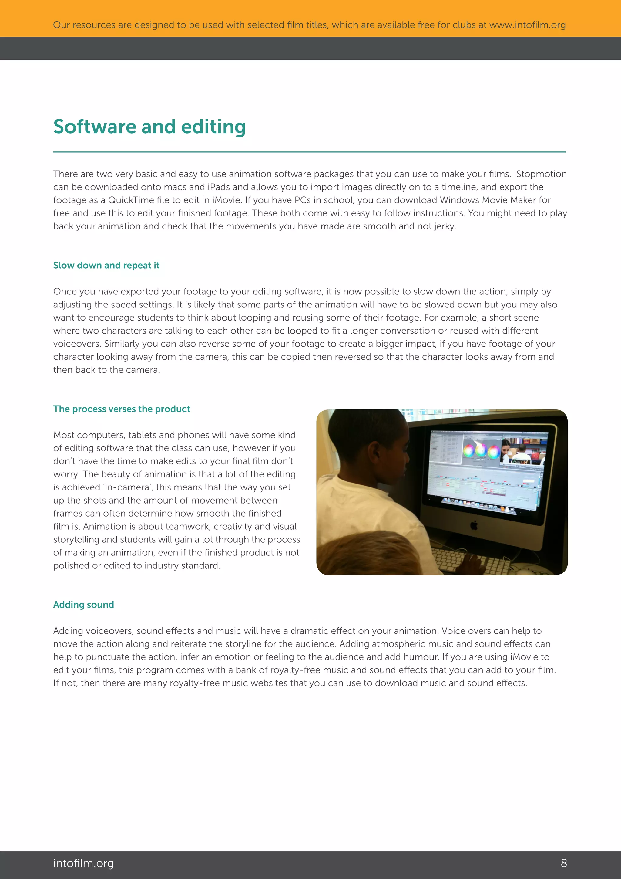 intofilm.org 8
Our resources are designed to be used with selected film titles, which are available free for clubs at www.intofilm.org
Software and editing								
There are two very basic and easy to use animation software packages that you can use to make your films. iStopmotion
can be downloaded onto macs and iPads and allows you to import images directly on to a timeline, and export the
footage as a QuickTime file to edit in iMovie. If you have PCs in school, you can download Windows Movie Maker for
free and use this to edit your finished footage. These both come with easy to follow instructions. You might need to play
back your animation and check that the movements you have made are smooth and not jerky.
Slow down and repeat it
Once you have exported your footage to your editing software, it is now possible to slow down the action, simply by
adjusting the speed settings. It is likely that some parts of the animation will have to be slowed down but you may also
want to encourage students to think about looping and reusing some of their footage. For example, a short scene
where two characters are talking to each other can be looped to fit a longer conversation or reused with different
voiceovers. Similarly you can also reverse some of your footage to create a bigger impact, if you have footage of your
character looking away from the camera, this can be copied then reversed so that the character looks away from and
then back to the camera.
The process verses the product
Most computers, tablets and phones will have some kind
of editing software that the class can use, however if you
don’t have the time to make edits to your final film don’t
worry. The beauty of animation is that a lot of the editing
is achieved ‘in-camera’, this means that the way you set
up the shots and the amount of movement between
frames can often determine how smooth the finished
film is. Animation is about teamwork, creativity and visual
storytelling and students will gain a lot through the process
of making an animation, even if the finished product is not
polished or edited to industry standard.
Adding sound
Adding voiceovers, sound effects and music will have a dramatic effect on your animation. Voice overs can help to
move the action along and reiterate the storyline for the audience. Adding atmospheric music and sound effects can
help to punctuate the action, infer an emotion or feeling to the audience and add humour. If you are using iMovie to
edit your films, this program comes with a bank of royalty-free music and sound effects that you can add to your film.
If not, then there are many royalty-free music websites that you can use to download music and sound effects.
 