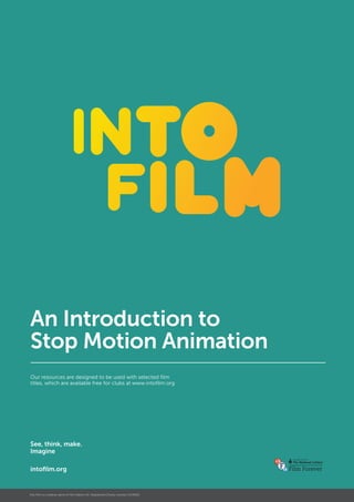 An Introduction to
Stop Motion Animation
Our resources are designed to be used with selected film
titles, which are available free for clubs at www.intofilm.org
See, think, make.
Imagine
intofilm.org
Into Film is a trading name of Film Nation UK. Registered Charity number 1154030.
 
