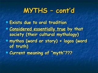 MYTHS – cont’d Exists due to oral tradition  Considered essentially true  by that society (their cultural mythology) mythos (word or story) + logos (word of truth) Current meaning of “myth”??? 