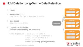 Hold Data for Long-Term – Data Retention
Producer 1
Broker 1
Broker 2
Broker 3
1. Never
2. Time based (TTL)
log.retention.{ms | minutes | hours}
3. Size based
log.retention.bytes
4. Log compaction based
(entries with same key are removed):
kafka-topics.sh --zookeeper zk:2181 
--create --topic customers 
--replication-factor 1 
--partitions 1 
--config cleanup.policy=compact
Introduction to Stream Processing
 