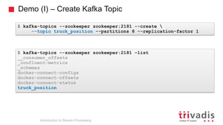 Demo (I) – Create Kafka Topic
$ kafka-topics --zookeeper zookeeper:2181 --create 
--topic truck_position --partitions 8 --replication-factor 1
$ kafka-topics --zookeeper zookeeper:2181 –list
__consumer_offsets
_confluent-metrics
_schemas
docker-connect-configs
docker-connect-offsets
docker-connect-status
truck_position
Introduction to Stream Processing
 