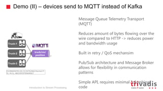 Demo (II) – devices send to MQTT instead of Kafka
Truck-2
truck/nn/
position
Truck-1
Truck-3
Introduction to Stream Processing
1522846456703,101,31,1927624662,Normal,37.
31,-94.31,-4802309397906690837
Message Queue Telemetry Transport
(MQTT)
Reduces amount of bytes flowing over the
wire compared to HTTP -> reduces power
and bandwidth usage
Built in retry / QoS mechansim
Pub/Sub architecture and Message Broker
allows for flexibility in communication
patterns
Simple API, requires minimal "plumbing"
code
 