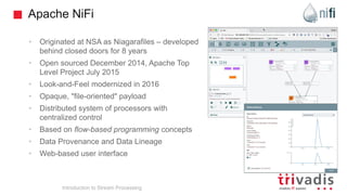 Apache NiFi
• Originated at NSA as Niagarafiles – developed
behind closed doors for 8 years
• Open sourced December 2014, Apache Top
Level Project July 2015
• Look-and-Feel modernized in 2016
• Opaque, "file-oriented" payload
• Distributed system of processors with
centralized control
• Based on flow-based programming concepts
• Data Provenance and Data Lineage
• Web-based user interface
Introduction to Stream Processing
 
