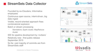 StreamSets Data Collector
Founded by ex-Cloudera, Informatica
employees
Continuous open source, intent-driven, big
data ingest
Visible, record-oriented approach fixes
combinatorial explosion
Batch or stream processing
• Standalone, Spark cluster, MapReduce
cluster
IDE for pipeline development by ‘civilians’
Relatively new - first public release
September 2015
So far, vast majority of commits are from
StreamSets staff
Introduction to Stream Processing
 
