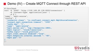 Demo (IV) – Create MQTT Connect through REST API
#!/bin/bash
curl -X "POST" "http://192.168.69.138:8083/connectors" 
-H "Content-Type: application/json" 
-d $'{
"name": "mqtt-source",
"config": {
"connector.class": "io.confluent.connect.mqtt.MqttSourceConnector",
"connect.mqtt.connection.timeout": "1000",
"tasks.max": "1",
"name": "mqtt-source",
"mqtt.server.uri": "tcp://mosquitto:1883»,
"mqtt.topics": "truck/+/position",
"kafka.topic":"truck_position",
"mqtt.clean.session.enabled":"true",
"mqtt.keepalive.interval.seconds ": "60",
"mqtt.qos":"0"
}
}'
Introduction to Stream Processing
 