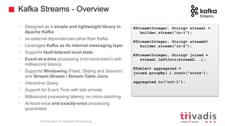Kafka Streams - Overview
• Designed as a simple and lightweight library in
Apache Kafka
• no external dependencies other than Kafka
• Leverages Kafka as its internal messaging layer
• Supports fault-tolerant local state
• Event-at-a-time processing (not micro-batch) with
millisecond latency
• Supports Windowing (Fixed, Sliding and Session)
and Stream-Stream / Stream-Table Joins
• Interactive Query
• Support for Event Time with late arrivals
• Millisecond processing latency, no micro-batching
• At-least-once and exactly-once processing
guarantees
Introduction to Stream Processing
KStream<Integer, String> stream1 =
builder.stream("in-1");
KStream<Integer, String> stream2=
builder.stream("in-2");
KStream<Integer, String> joined =
stream1.leftJoin(stream2, …);
KTable<> aggregated =
joined.groupBy(…).count("store");
aggregated.to("out-1");
 